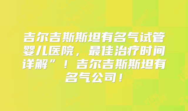 吉尔吉斯斯坦有名气试管婴儿医院，最佳治疗时间详解”！吉尔吉斯斯坦有名气公司！
