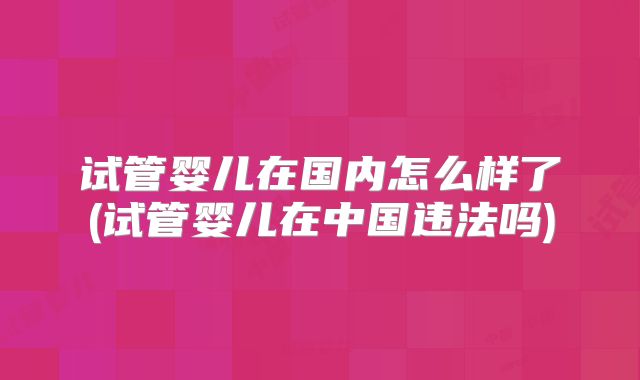 试管婴儿在国内怎么样了(试管婴儿在中国违法吗)