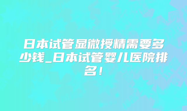 日本试管显微授精需要多少钱_日本试管婴儿医院排名!