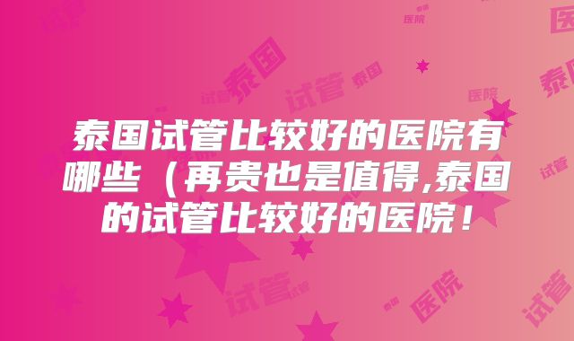 泰国试管比较好的医院有哪些（再贵也是值得,泰国的试管比较好的医院！