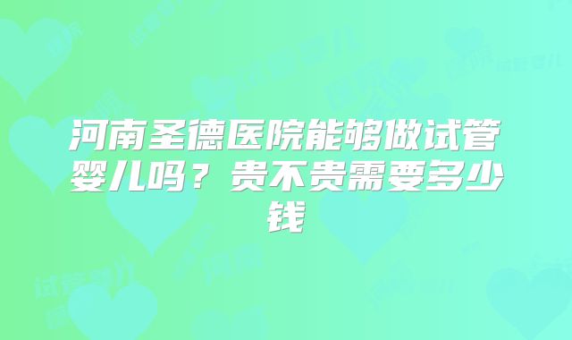 河南圣德医院能够做试管婴儿吗？贵不贵需要多少钱