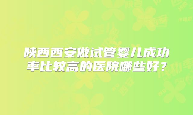 陕西西安做试管婴儿成功率比较高的医院哪些好？