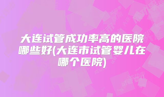 大连试管成功率高的医院哪些好(大连市试管婴儿在哪个医院)