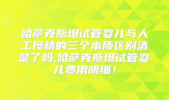 哈萨克斯坦试管婴儿与人工授精的三个本质区别清楚了吗,哈萨克斯坦试管婴儿费用明细！