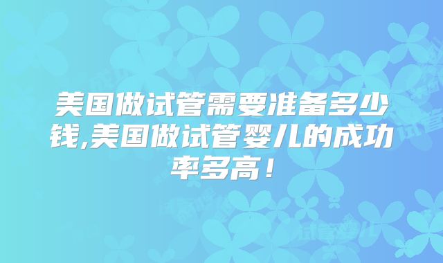 美国做试管需要准备多少钱,美国做试管婴儿的成功率多高！