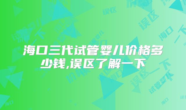 海口三代试管婴儿价格多少钱,误区了解一下