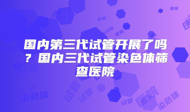 国内第三代试管开展了吗?国内三代试管染色体筛查医院