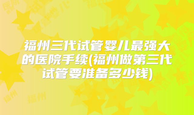 福州三代试管婴儿最强大的医院手续(福州做第三代试管要准备多少钱)