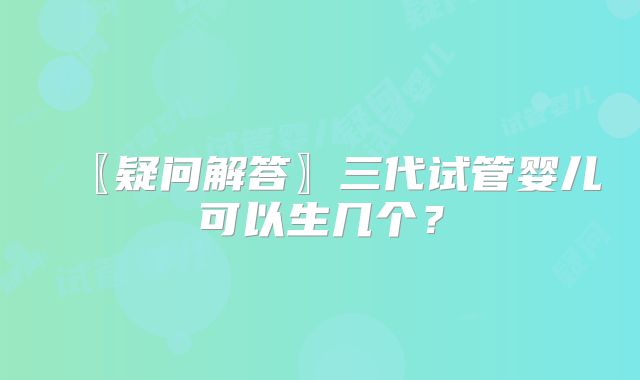 〖疑问解答〗三代试管婴儿可以生几个?