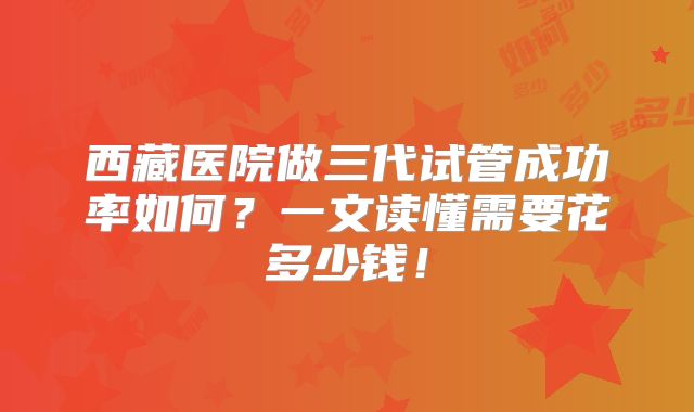 西藏医院做三代试管成功率如何?一文读懂需要花多少钱!