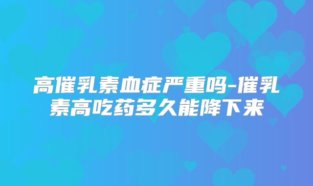 高催乳素血症严重吗-催乳素高吃药多久能降下来