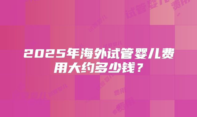 2025年海外试管婴儿费用大约多少钱?