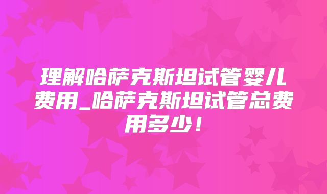 理解哈萨克斯坦试管婴儿费用_哈萨克斯坦试管总费用多少！