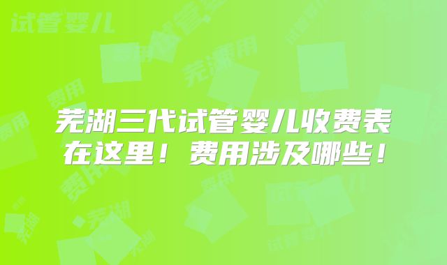 芜湖三代试管婴儿收费表在这里！费用涉及哪些！