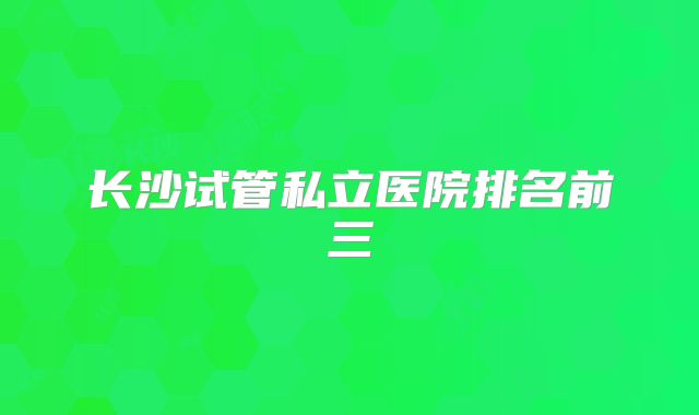 长沙试管私立医院排名前三