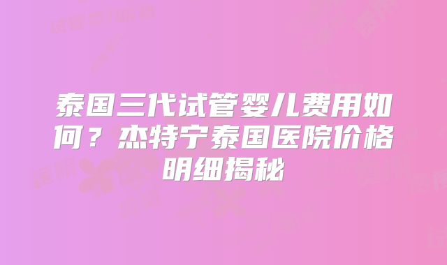 泰国三代试管婴儿费用如何？杰特宁泰国医院价格明细揭秘