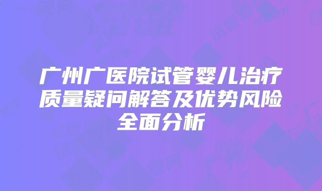 广州广医院试管婴儿治疗质量疑问解答及优势风险全面分析