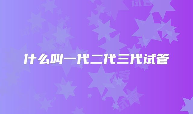 什么叫一代二代三代试管