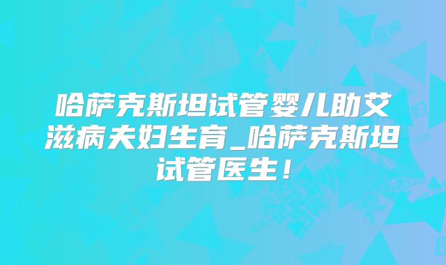 哈萨克斯坦试管婴儿助艾滋病夫妇生育_哈萨克斯坦试管医生！