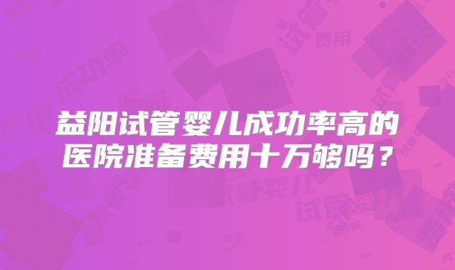 益阳试管婴儿成功率高的医院准备费用十万够吗？