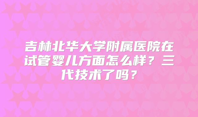 吉林北华大学附属医院在试管婴儿方面怎么样？三代技术了吗？