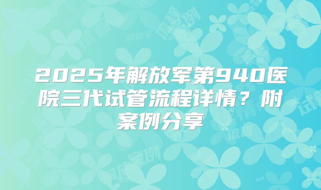 2025年解放军第940医院三代试管流程详情?附案例分享