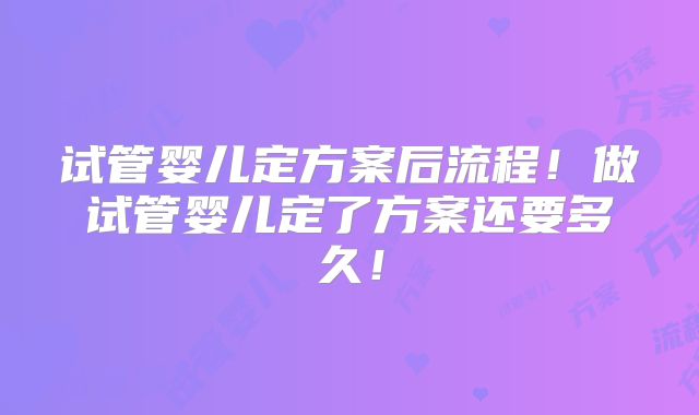 试管婴儿定方案后流程!做试管婴儿定了方案还要多久!