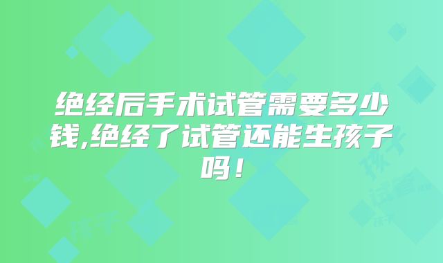绝经后手术试管需要多少钱,绝经了试管还能生孩子吗!