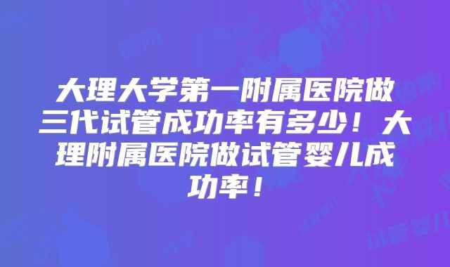 大理大学第一附属医院做三代试管成功率有多少！大理附属医院做试管婴儿成功率！