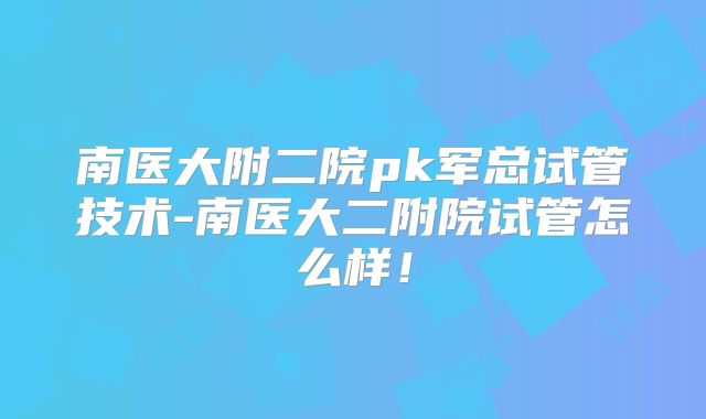 南医大附二院pk军总试管技术-南医大二附院试管怎么样!