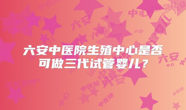 六安中医院生殖中心是否可做三代试管婴儿？