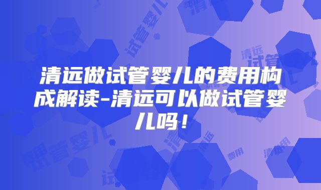 清远做试管婴儿的费用构成解读-清远可以做试管婴儿吗！
