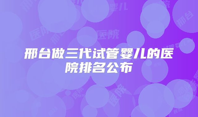 邢台做三代试管婴儿的医院排名公布