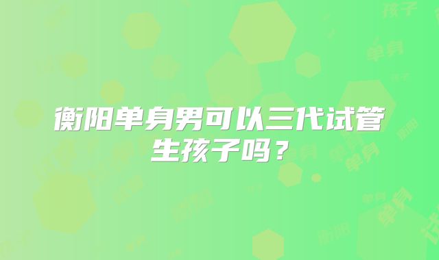 衡阳单身男可以三代试管生孩子吗？