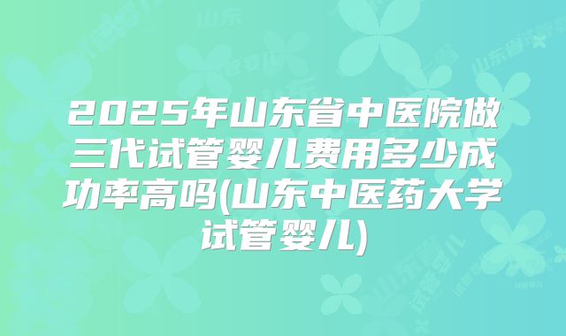 2025年山东省中医院做三代试管婴儿费用多少成功率高吗(山东中医药大学试管婴儿)