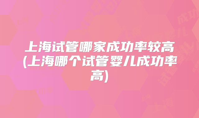 上海试管哪家成功率较高(上海哪个试管婴儿成功率高)