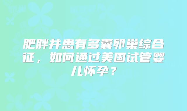 肥胖并患有多囊卵巢综合征，如何通过美国试管婴儿怀孕？