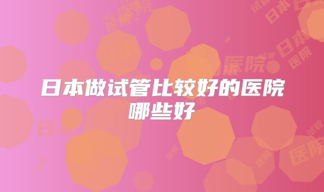 日本做试管比较好的医院哪些好
