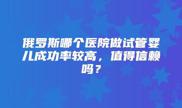 俄罗斯哪个医院做试管婴儿成功率较高，值得信赖吗？