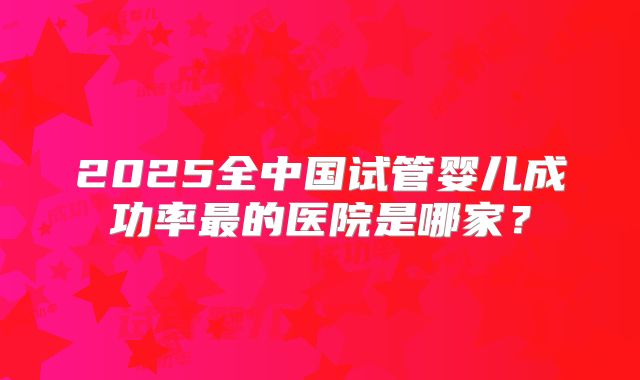 2025全中国试管婴儿成功率最的医院是哪家？