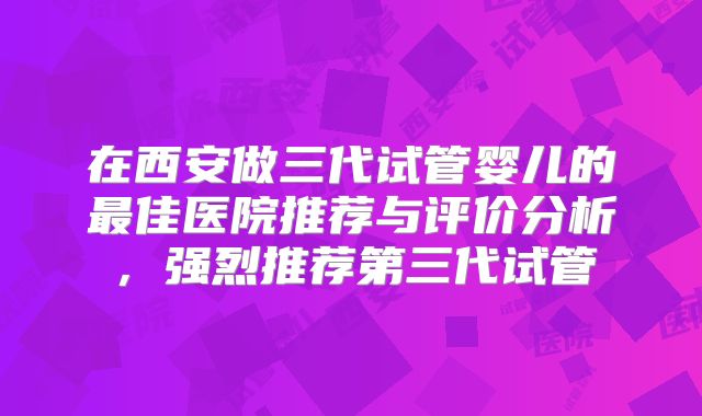 在西安做三代试管婴儿的最佳医院推荐与评价分析，强烈推荐第三代试管