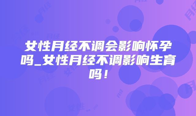 女性月经不调会影响怀孕吗_女性月经不调影响生育吗！