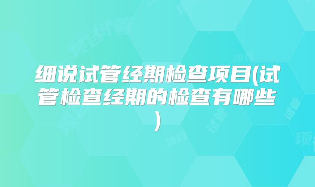 细说试管经期检查项目(试管检查经期的检查有哪些)