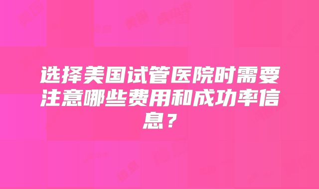 选择美国试管医院时需要注意哪些费用和成功率信息?
