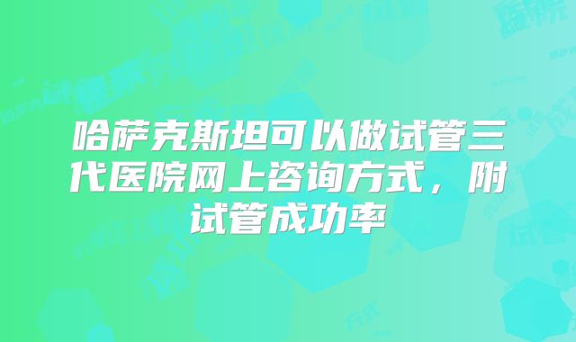 哈萨克斯坦可以做试管三代医院网上咨询方式，附试管成功率