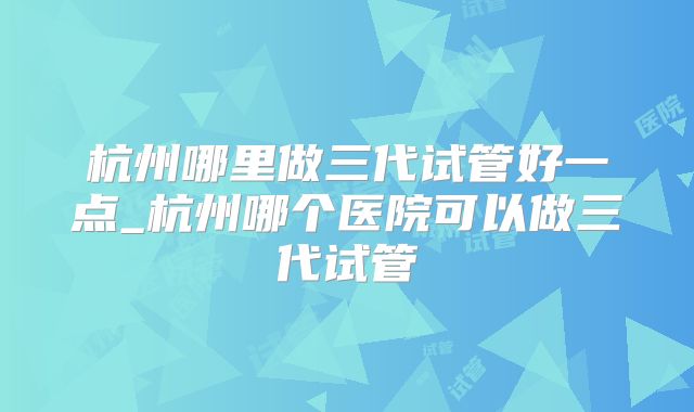 杭州哪里做三代试管好一点_杭州哪个医院可以做三代试管