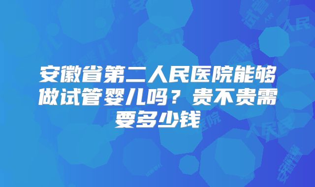 安徽省第二人民医院能够做试管婴儿吗？贵不贵需要多少钱