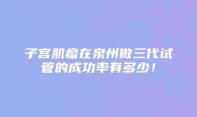 子宫肌瘤在泉州做三代试管的成功率有多少!