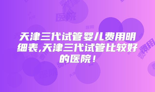 天津三代试管婴儿费用明细表,天津三代试管比较好的医院！