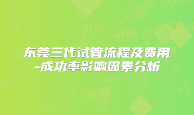东莞三代试管流程及费用-成功率影响因素分析